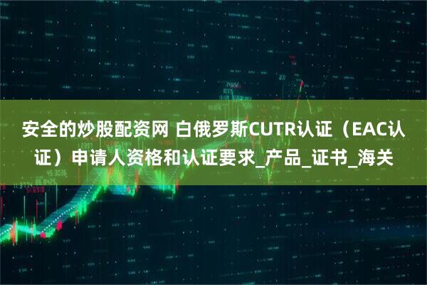 安全的炒股配资网 白俄罗斯CUTR认证（EAC认证）申请人资格和认证要求_产品_证书_海关
