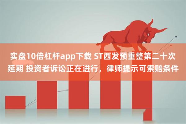 实盘10倍杠杆app下载 ST西发预重整第二十次延期 投资者诉讼正在进行，律师提示可索赔条件