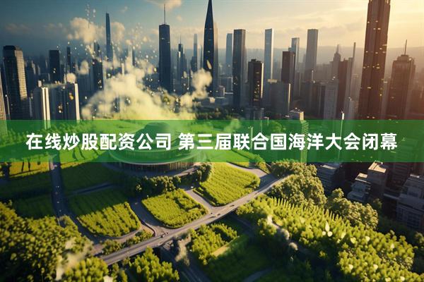 在线炒股配资公司 第三届联合国海洋大会闭幕