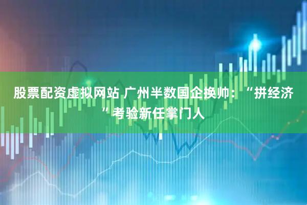 股票配资虚拟网站 广州半数国企换帅：“拼经济”考验新任掌门人