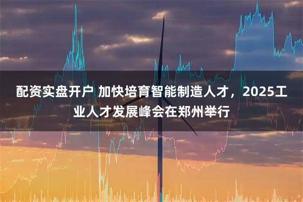 配资实盘开户 加快培育智能制造人才，2025工业人才发展峰会在郑州举行