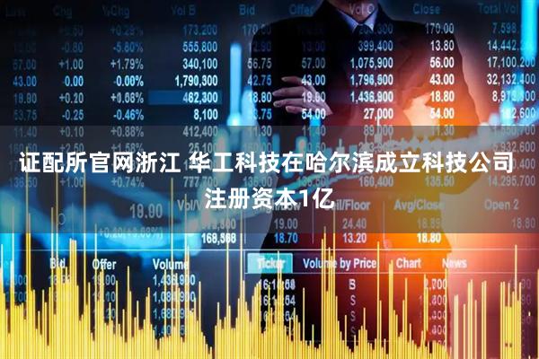 证配所官网浙江 华工科技在哈尔滨成立科技公司 注册资本1亿