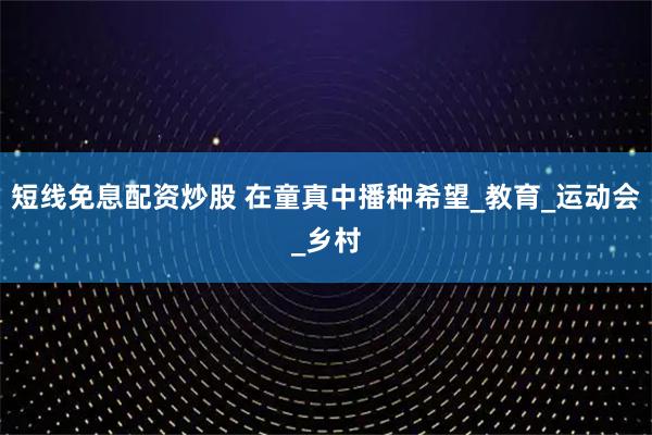 短线免息配资炒股 在童真中播种希望_教育_运动会_乡村