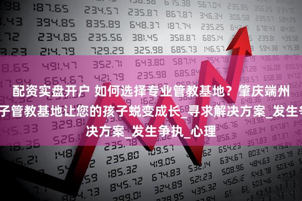 配资实盘开户 如何选择专业管教基地？肇庆端州区叛逆孩子管教基地让您的孩子蜕变成长_寻求解决方案_发生争执_心理