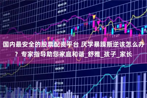 国内最安全的股票配资平台 厌学暴躁叛逆该怎么办？专家指导助您家庭和谐_舒雅_孩子_家长