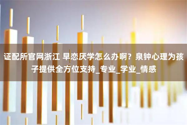 证配所官网浙江 早恋厌学怎么办啊？泉钟心理为孩子提供全方位支持_专业_学业_情感