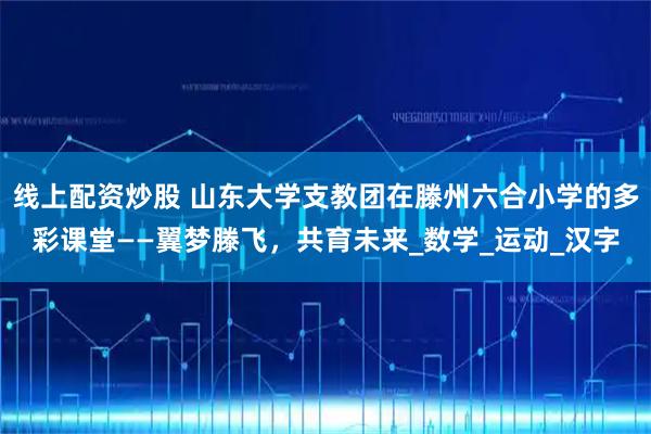 线上配资炒股 山东大学支教团在滕州六合小学的多彩课堂——翼梦滕飞，共育未来_数学_运动_汉字