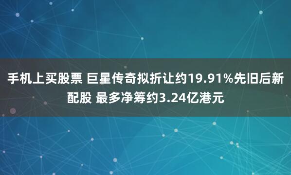 手机上买股票 巨星传奇拟折让约19.91%先旧后新配股 最多净筹约3.24亿港元