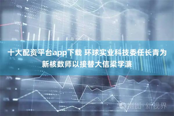 十大配资平台app下载 环球实业科技委任长青为新核数师以接替大信梁学濂