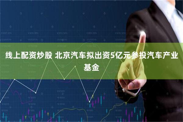 线上配资炒股 北京汽车拟出资5亿元参投汽车产业基金