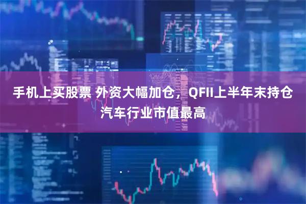 手机上买股票 外资大幅加仓，QFII上半年末持仓汽车行业市值最高