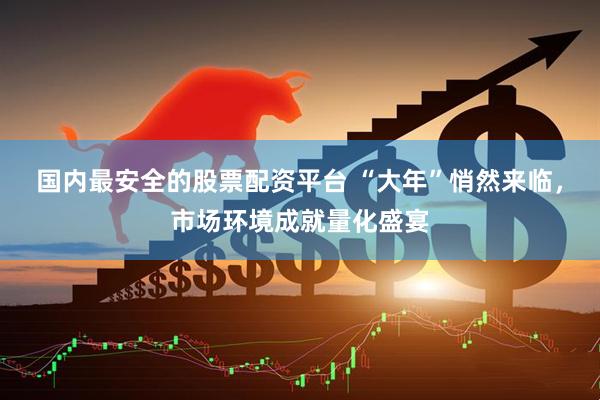国内最安全的股票配资平台 “大年”悄然来临，市场环境成就量化盛宴