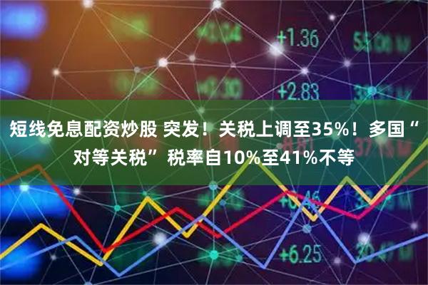 短线免息配资炒股 突发！关税上调至35%！多国“对等关税” 税率自10%至41%不等