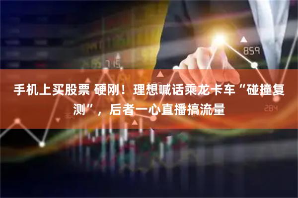 手机上买股票 硬刚！理想喊话乘龙卡车“碰撞复测”，后者一心直播搞流量
