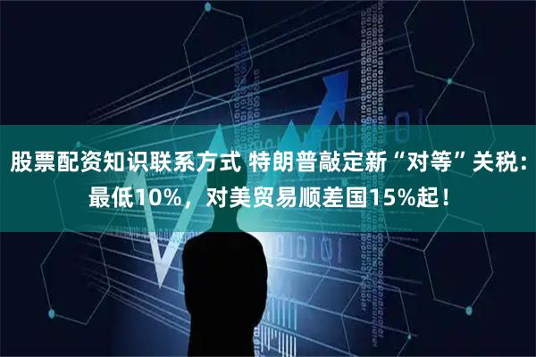 股票配资知识联系方式 特朗普敲定新“对等”关税：最低10%，对美贸易顺差国15%起！