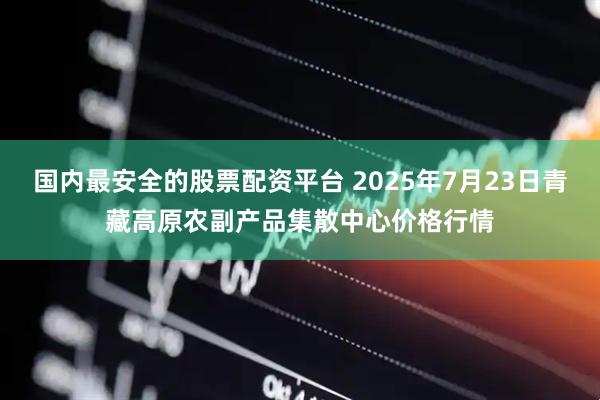国内最安全的股票配资平台 2025年7月23日青藏高原农副产品集散中心价格行情