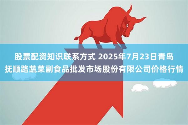 股票配资知识联系方式 2025年7月23日青岛抚顺路蔬菜副食品批发市场股份有限公司价格行情
