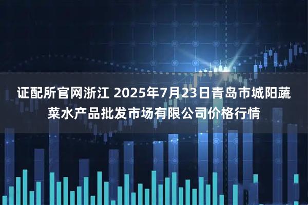 证配所官网浙江 2025年7月23日青岛市城阳蔬菜水产品批发市场有限公司价格行情