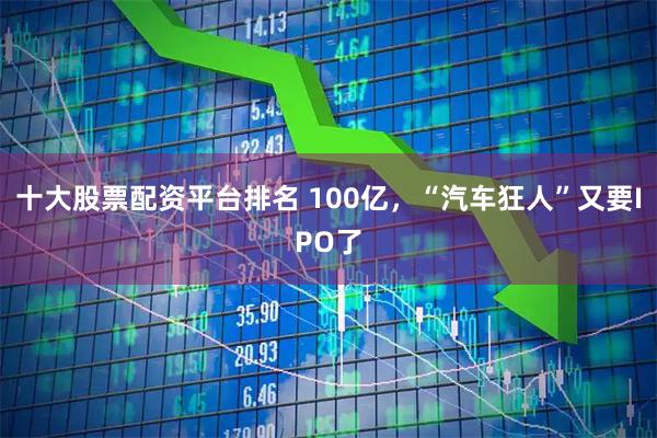 十大股票配资平台排名 100亿,“汽车狂人”又要IPO了