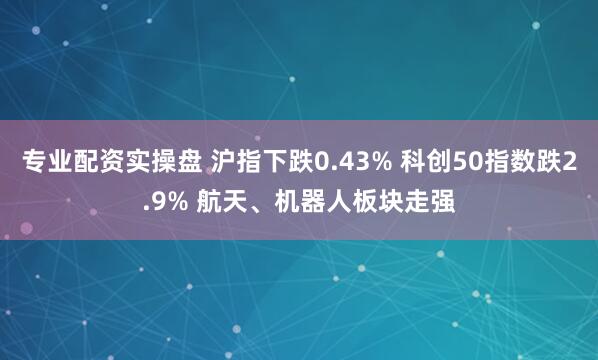 专业配资实操盘 沪指下跌0.43% 科创50指数跌2.9% 航天、机器人板块走强