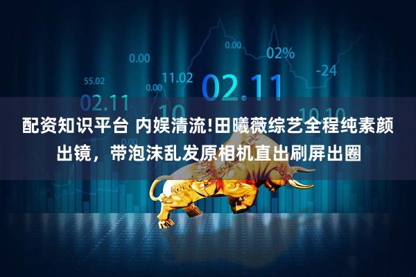 配资知识平台 内娱清流!田曦薇综艺全程纯素颜出镜,带泡沫乱发原相机直出刷屏出圈